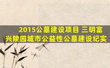 2015公墓建设项目 三明富兴陵园城市公益性公墓建设纪实